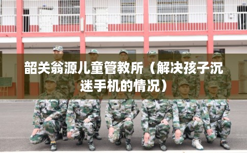 韶关翁源儿童管教所（解决孩子沉迷手机的情况）