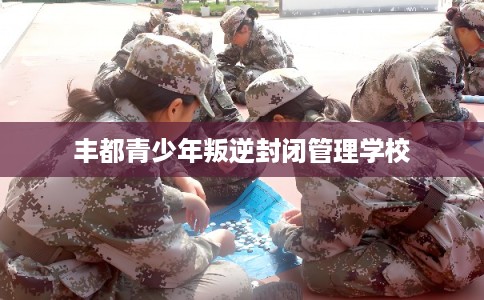 丰都青少年叛逆封闭管理学校