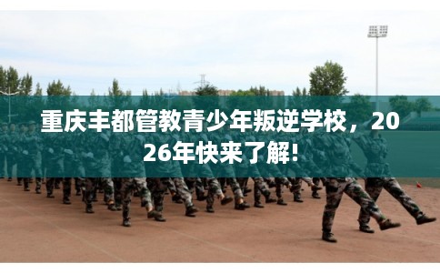 重庆丰都管教青少年叛逆学校，2026年快来了解!