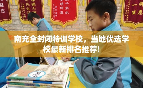 南充全封闭特训学校，当地优选学校最新排名推荐!