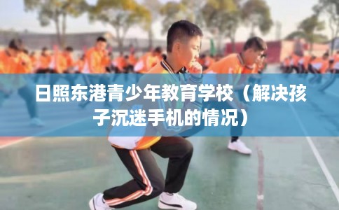 日照东港青少年教育学校(解决孩子沉迷手机的情况) 日照东港青少年教育学校(解决孩子沉迷手机的情况)
