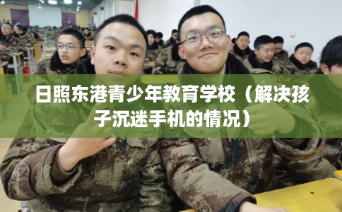 日照东港青少年教育学校(解决孩子沉迷手机的情况) 日照东港青少年教育学校(解决孩子沉迷手机的情况)