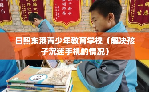 日照东港青少年教育学校（解决孩子沉迷手机的情况）