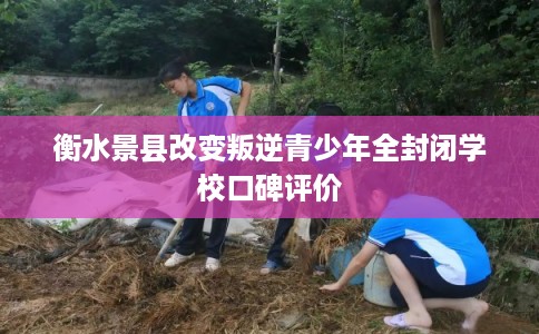 衡水景县改变叛逆青少年全封闭学校口碑评价