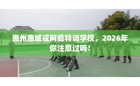 惠州惠城戒网瘾特训学校，2026年你注意过吗！