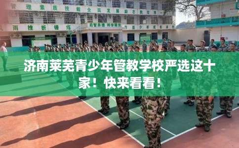 济南莱芜青少年管教学校严选这十家！快来看看！