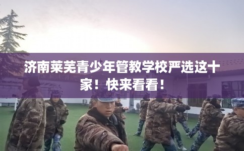 济南莱芜青少年管教学校严选这十家！快来看看！