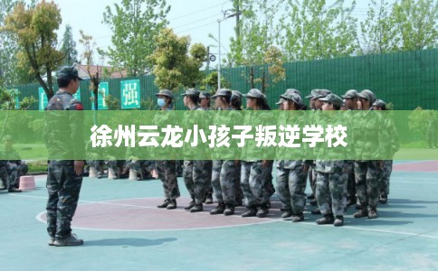 徐州云龙小孩子叛逆学校 徐州云龙小孩子叛逆学校