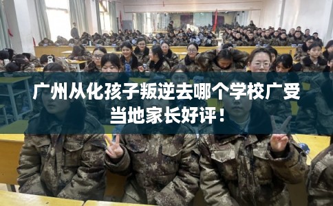 广州从化孩子叛逆去哪个学校广受当地家长好评！
