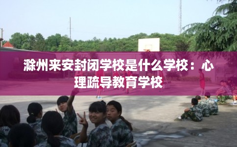 滁州来安封闭学校是什么学校：心理疏导教育学校