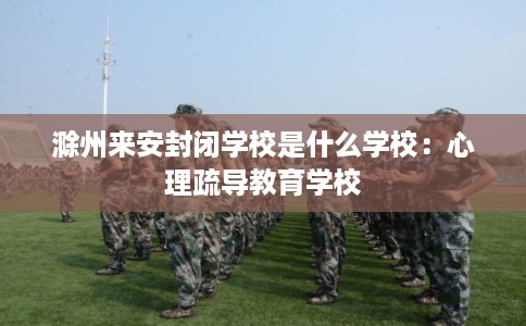 滁州来安封闭学校是什么学校：心理疏导教育学校