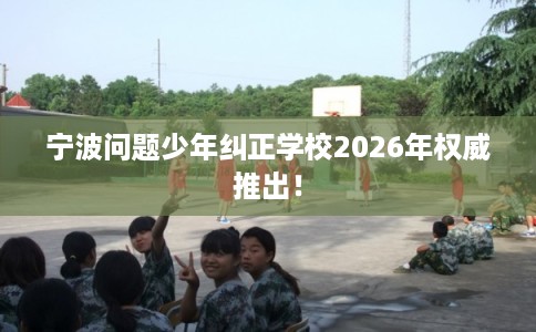 宁波问题少年纠正学校2026年权威推出！
