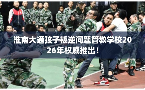 淮南大通孩子叛逆问题管教学校2026年权威推出！