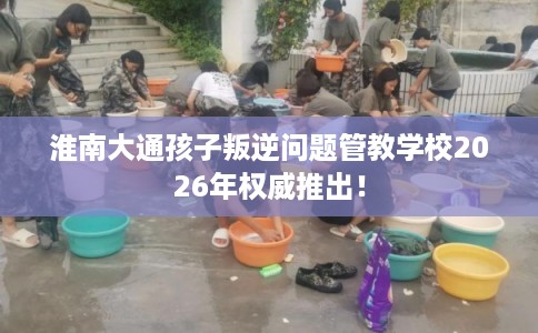 淮南大通孩子叛逆问题管教学校2026年权威推出！