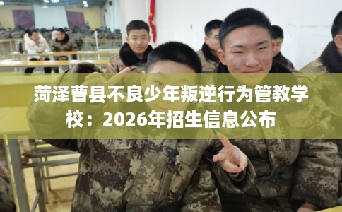 菏泽曹县不良少年叛逆行为管教学校:2026年招生信息公布 菏泽曹县不良少年叛逆行为管教学校:2026年招生信息公布
