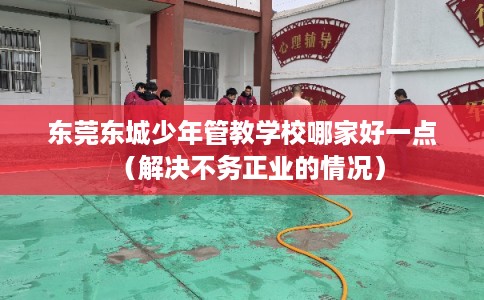 东莞东城少年管教学校哪家好一点（解决不务正业的情况）
