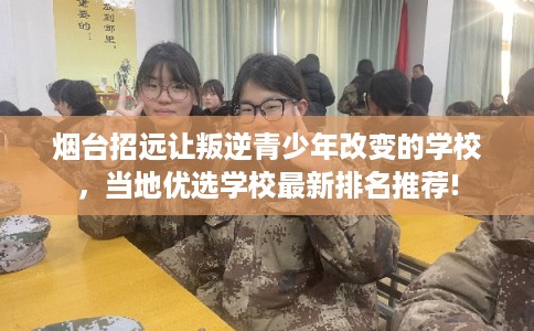 烟台招远让叛逆青少年改变的学校，当地优选学校最新排名推荐!