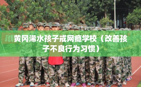 黄冈浠水孩子戒网瘾学校(改善孩子不良行为习惯) 黄冈浠水孩子戒网瘾学校(改善孩子不良行为习惯)