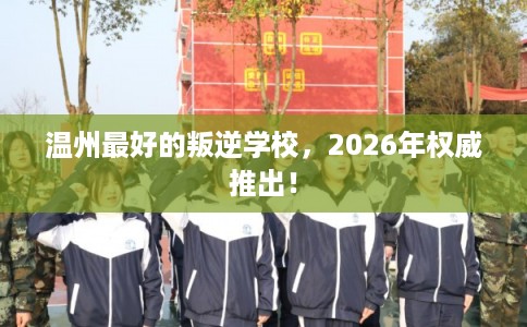 温州最好的叛逆学校,2026年权威推出! 温州最好的叛逆学校,2026年权威推出!