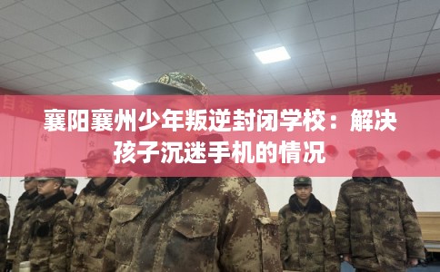 襄阳襄州少年叛逆封闭学校:解决孩子沉迷手机的情况 襄阳襄州少年叛逆封闭学校:解决孩子沉迷手机的情况