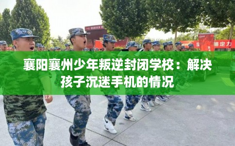 襄阳襄州少年叛逆封闭学校:解决孩子沉迷手机的情况 襄阳襄州少年叛逆封闭学校:解决孩子沉迷手机的情况