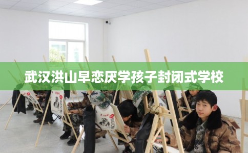 武汉洪山早恋厌学孩子封闭式学校