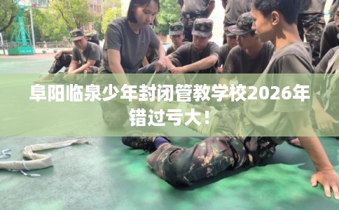 阜阳临泉少年封闭管教学校2026年错过亏大！