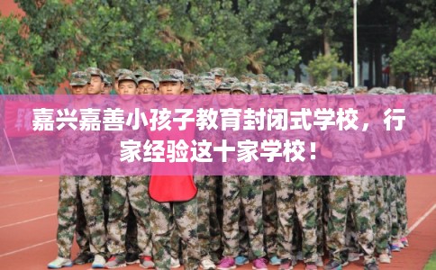 嘉兴嘉善小孩子教育封闭式学校，行家经验这十家学校！