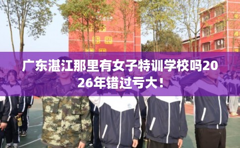 广东湛江那里有女子特训学校吗2026年错过亏大！