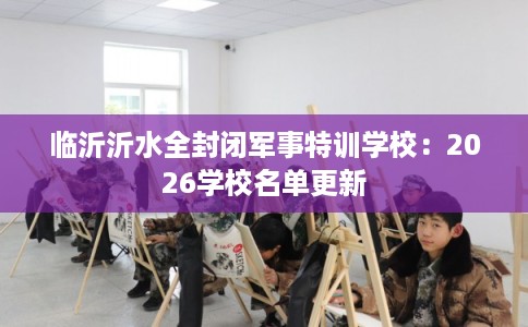 临沂沂水全封闭军事特训学校：2026学校名单更新