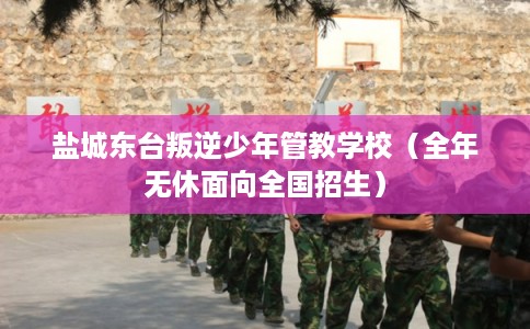 盐城东台叛逆少年管教学校（全年无休面向全国招生）