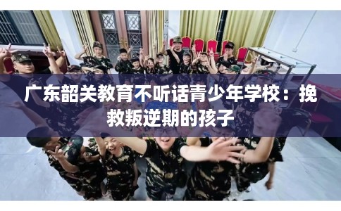 广东韶关教育不听话青少年学校：挽救叛逆期的孩子