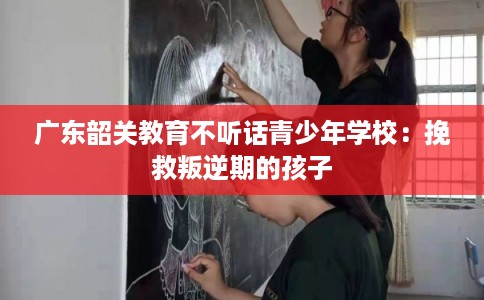 广东韶关教育不听话青少年学校：挽救叛逆期的孩子