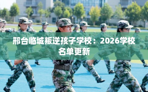 邢台临城叛逆孩子学校：2026学校名单更新