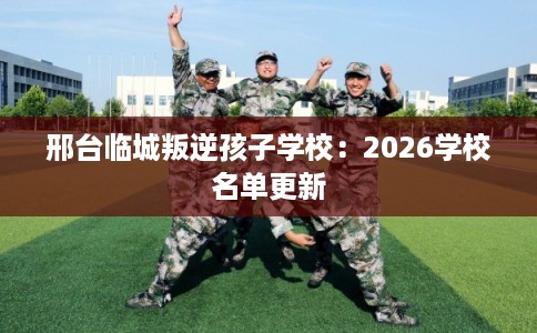 邢台临城叛逆孩子学校：2026学校名单更新
