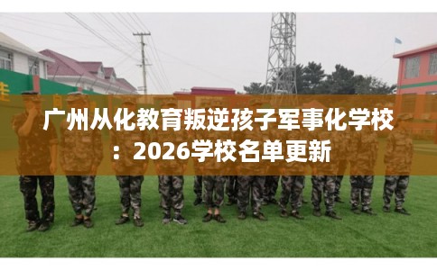 广州从化教育叛逆孩子军事化学校：2026学校名单更新
