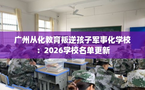 广州从化教育叛逆孩子军事化学校：2026学校名单更新