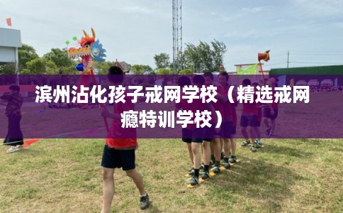 滨州沾化孩子戒网学校（精选戒网瘾特训学校）