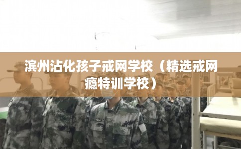 滨州沾化孩子戒网学校（精选戒网瘾特训学校）