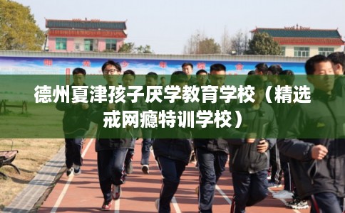 德州夏津孩子厌学教育学校（精选戒网瘾特训学校）