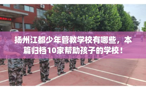 扬州江都少年管教学校有哪些，本篇归档10家帮助孩子的学校！