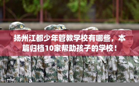 扬州江都少年管教学校有哪些，本篇归档10家帮助孩子的学校！
