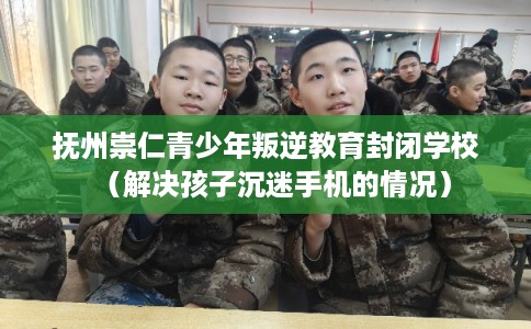 抚州崇仁青少年叛逆教育封闭学校（解决孩子沉迷手机的情况）