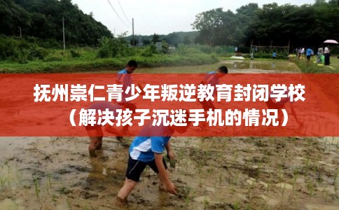 抚州崇仁青少年叛逆教育封闭学校（解决孩子沉迷手机的情况）