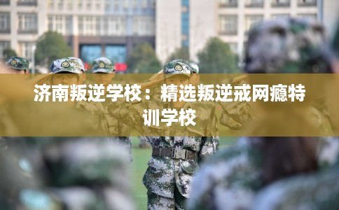 济南叛逆学校：精选叛逆戒网瘾特训学校