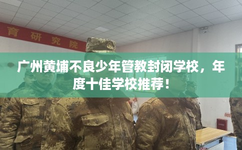 广州黄埔不良少年管教封闭学校，年度十佳学校推荐！