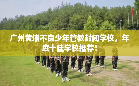 广州黄埔不良少年管教封闭学校，年度十佳学校推荐！