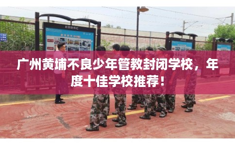 广州黄埔不良少年管教封闭学校，年度十佳学校推荐！