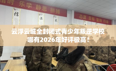 云浮云城全封闭式青少年叛逆学校哪有2026年好评极高！