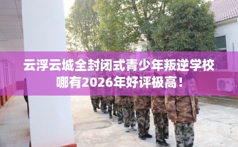 云浮云城全封闭式青少年叛逆学校哪有2026年好评极高！